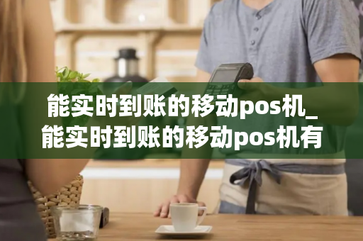 能实时到账的移动pos机_能实时到账的移动pos机有哪些