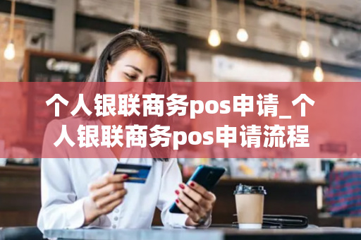 个人银联商务pos申请_个人银联商务pos申请流程