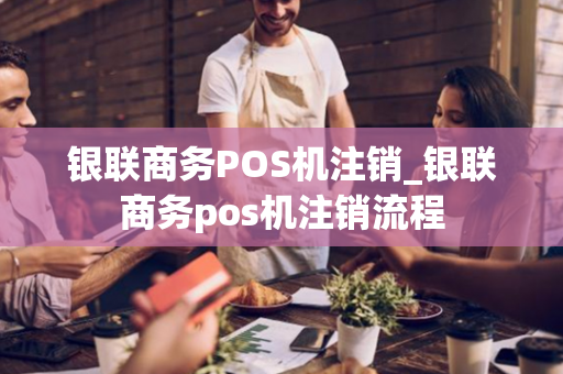 银联商务POS机注销_银联商务pos机注销流程