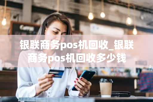 银联商务pos机回收_银联商务pos机回收多少钱