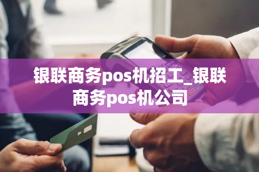 银联商务pos机招工_银联商务pos机公司