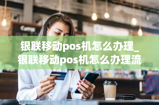 银联移动pos机怎么办理_银联移动pos机怎么办理流程