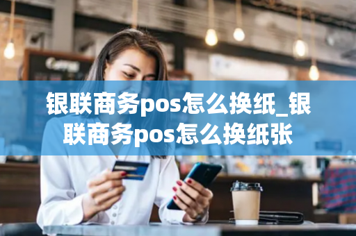 银联商务pos怎么换纸_银联商务pos怎么换纸张