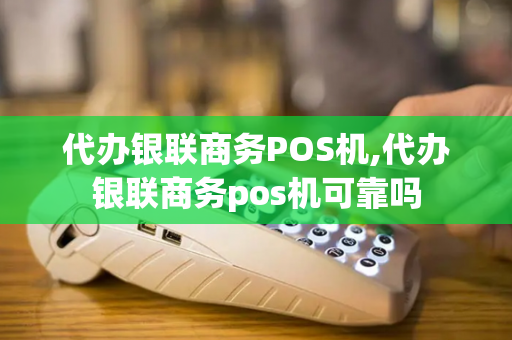 代办银联商务POS机,代办银联商务pos机可靠吗