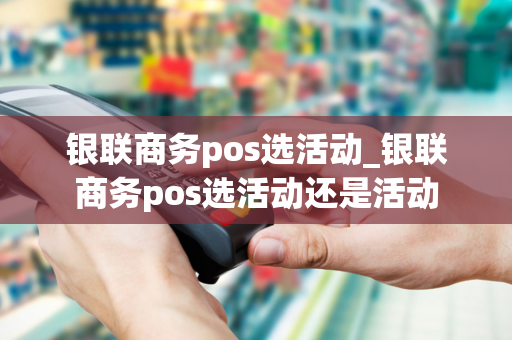 银联商务pos选活动_银联商务pos选活动还是活动