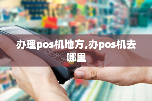 办理pos机地方,办pos机去哪里