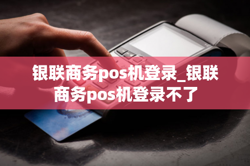 银联商务pos机登录_银联商务pos机登录不了