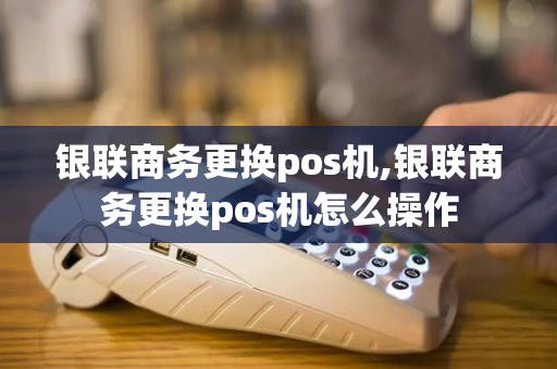 银联商务更换pos机,银联商务更换pos机怎么操作