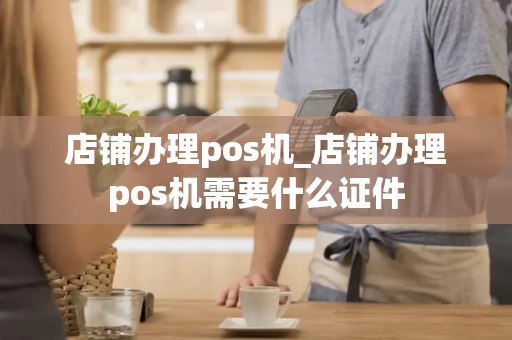 店铺办理pos机_店铺办理pos机需要什么证件