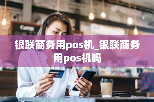 银联商务用pos机_银联商务用pos机吗