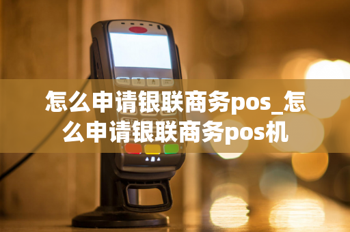 怎么申请银联商务pos_怎么申请银联商务pos机