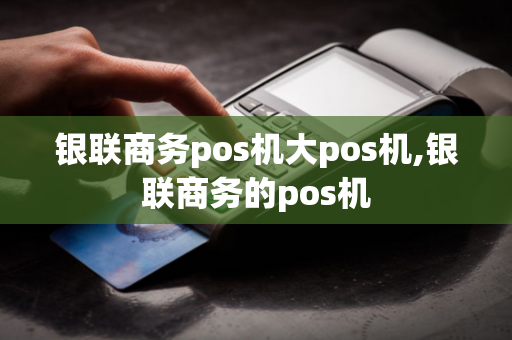 银联商务pos机大pos机,银联商务的pos机