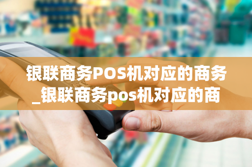 银联商务POS机对应的商务_银联商务pos机对应的商务卡是什么