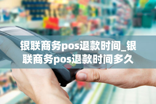 银联商务pos退款时间_银联商务pos退款时间多久