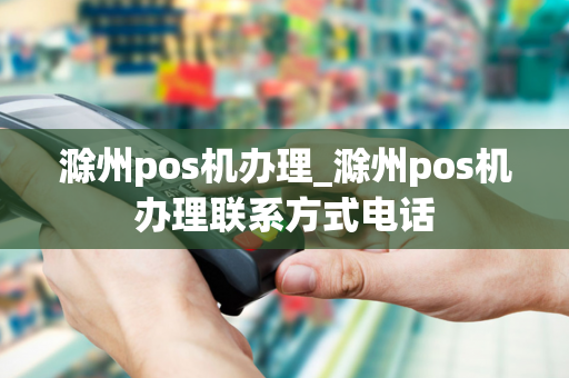 滁州pos机办理_滁州pos机办理联系方式电话