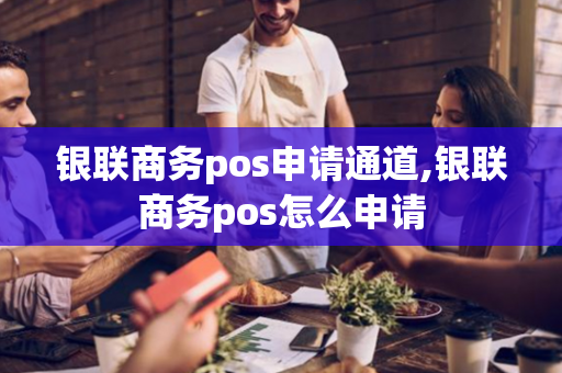 银联商务pos申请通道,银联商务pos怎么申请