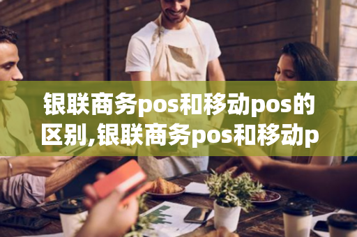 银联商务pos和移动pos的区别,银联商务pos和移动pos的区别是什么