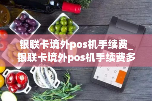 银联卡境外pos机手续费_银联卡境外pos机手续费多少