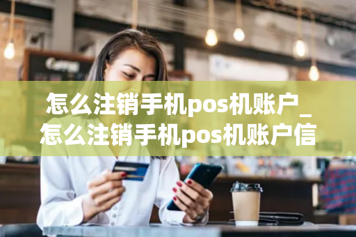 怎么注销手机pos机账户_怎么注销手机pos机账户信息