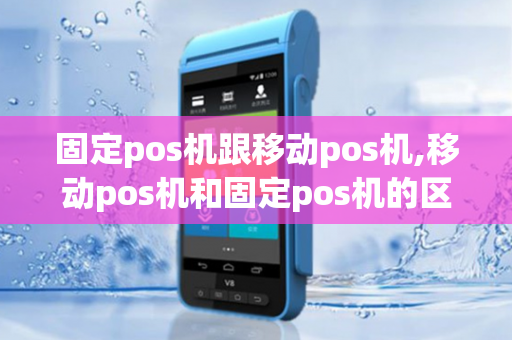 固定pos机跟移动pos机,移动pos机和固定pos机的区别