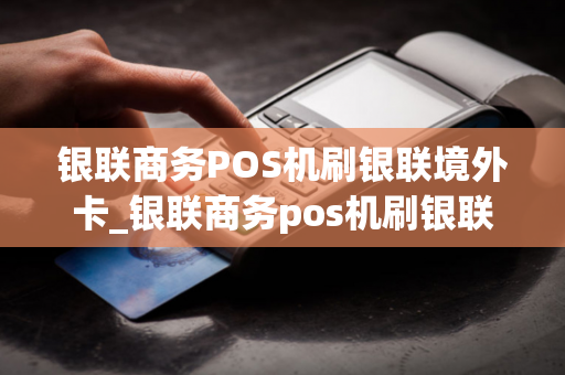 银联商务POS机刷银联境外卡_银联商务pos机刷银联境外卡可以吗