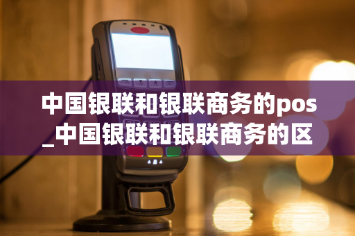 中国银联和银联商务的pos_中国银联和银联商务的区别