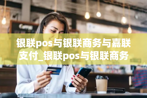 银联pos与银联商务与嘉联支付_银联pos与银联商务与嘉联支付的区别