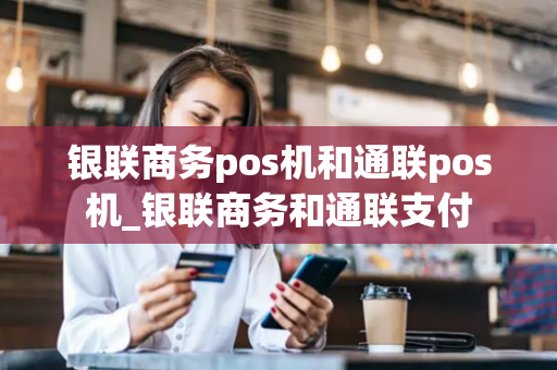 银联商务pos机和通联pos机_银联商务和通联支付