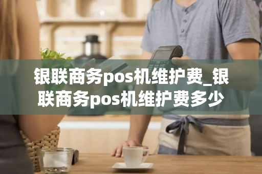 银联商务pos机维护费_银联商务pos机维护费多少