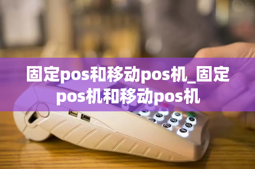 固定pos和移动pos机_固定pos机和移动pos机