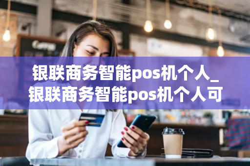 银联商务智能pos机个人_银联商务智能pos机个人可以用吗