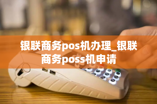 银联商务pos机办理_银联商务poss机申请