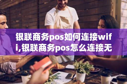 银联商务pos如何连接wifi,银联商务pos怎么连接无线