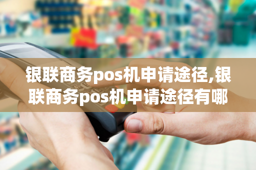 银联商务pos机申请途径,银联商务pos机申请途径有哪些