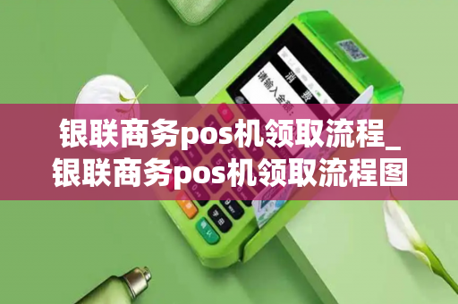 银联商务pos机领取流程_银联商务pos机领取流程图