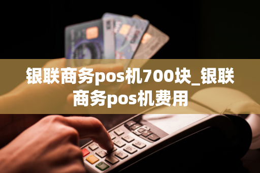 银联商务pos机700块_银联商务pos机费用