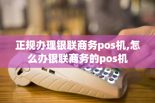 正规办理银联商务pos机,怎么办银联商务的pos机