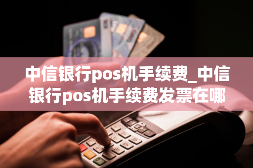 中信银行pos机手续费_中信银行pos机手续费发票在哪里开