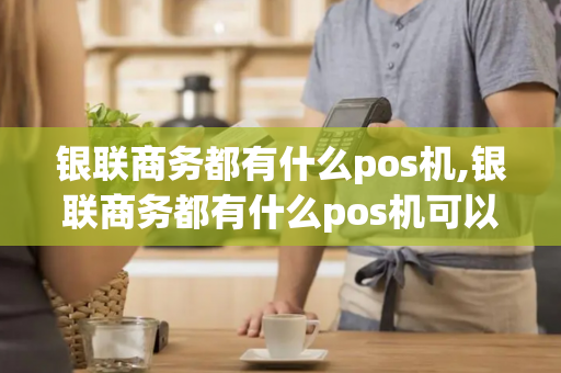 银联商务都有什么pos机,银联商务都有什么pos机可以用