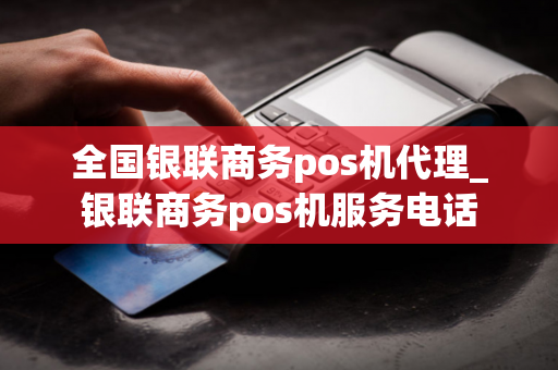 全国银联商务pos机代理_银联商务pos机服务电话