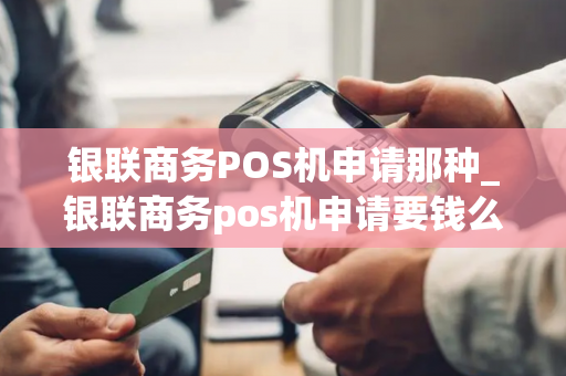 银联商务POS机申请那种_银联商务pos机申请要钱么