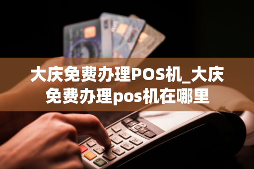 大庆免费办理POS机_大庆免费办理pos机在哪里