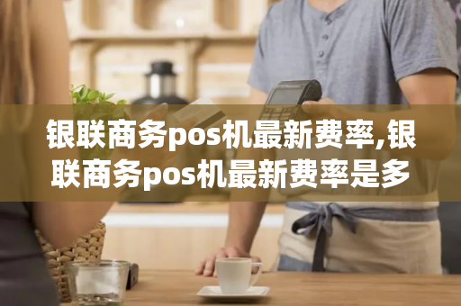 银联商务pos机最新费率,银联商务pos机最新费率是多少