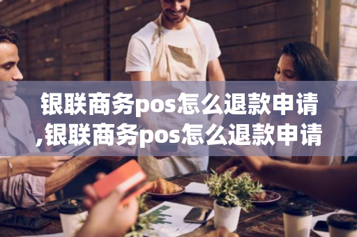 银联商务pos怎么退款申请,银联商务pos怎么退款申请不了