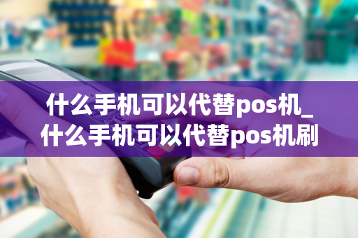 什么手机可以代替pos机_什么手机可以代替pos机刷卡