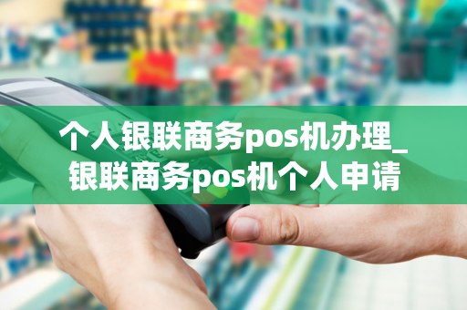 个人银联商务pos机办理_银联商务pos机个人申请