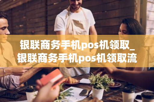 银联商务手机pos机领取_银联商务手机pos机领取流程