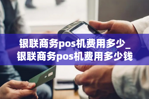 银联商务pos机费用多少_银联商务pos机费用多少钱