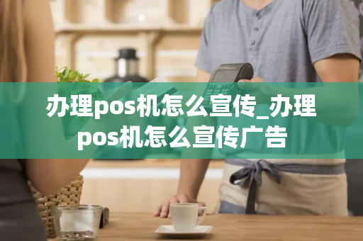 办理pos机怎么宣传_办理pos机怎么宣传广告