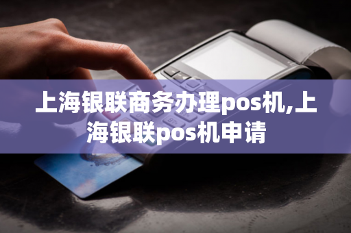 上海银联商务办理pos机,上海银联pos机申请